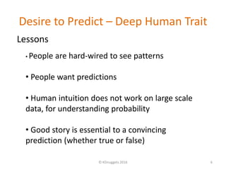 Desire to Predict – Deep Human Trait
© KDnuggets 2016 6
• People are hard-wired to see patterns
• People want predictions
• Human intuition does not work on large scale
data, for understanding probability
• Good story is essential to a convincing
prediction (whether true or false)
Lessons
 