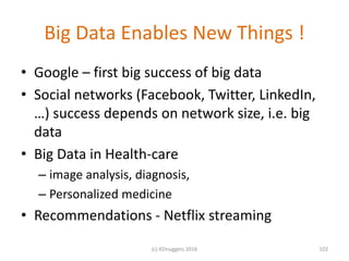 Big Data Enables New Things !
• Google – first big success of big data
• Social networks (Facebook, Twitter, LinkedIn,
…) success depends on network size, i.e. big
data
• Big Data in Health-care
– image analysis, diagnosis,
– Personalized medicine
• Recommendations - Netflix streaming
102(c) KDnuggets 2016
 