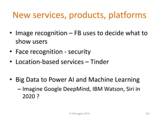 New services, products, platforms
• Image recognition – FB uses to decide what to
show users
• Face recognition - security
• Location-based services – Tinder
• Big Data to Power AI and Machine Learning
– Imagine Google DeepMind, IBM Watson, Siri in
2020 ?
© KDnuggets 2016 103
 