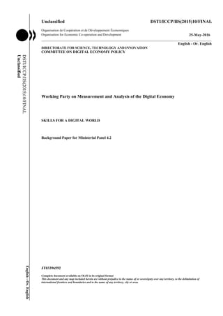 Unclassified DSTI/ICCP/IIS(2015)10/FINAL
Organisation de Coopération et de Développement Économiques
Organisation for Economic Co-operation and Development 25-May-2016
___________________________________________________________________________________________
_____________ English - Or. English
DIRECTORATE FOR SCIENCE, TECHNOLOGY AND INNOVATION
COMMITTEE ON DIGITAL ECONOMY POLICY
Working Party on Measurement and Analysis of the Digital Economy
SKILLS FOR A DIGITAL WORLD
Background Paper for Ministerial Panel 4.2
JT03396592
Complete document available on OLIS in its original format
This document and any map included herein are without prejudice to the status of or sovereignty over any territory, to the delimitation of
international frontiers and boundaries and to the name of any territory, city or area.
DSTI/ICCP/IIS(2015)10/FINAL
Unclassified
English-Or.English
 