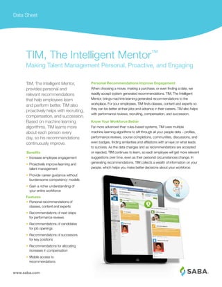 www.saba.com
Data Sheet
Personal Recommendations Improve Engagement
When choosing a movie, making a purchase, or even finding a date, we
readily accept system generated recommendations. TIM, The Intelligent
Mentor, brings machine learning generated recommendations to the
workplace. For your employees, TIM finds classes, content and experts so
they can be better at their jobs and advance in their careers. TIM also helps
with performance reviews, recruiting, compensation, and succession.
Know Your Workforce Better
Far more advanced than rules-based systems, TIM uses multiple
machine learning algorithms to sift through all your people data – profiles,
performance reviews, course completions, communities, discussions, and
even badges, finding similarities and affiliations with an eye on what leads
to success. As the data changes and as recommendations are accepted
or rejected, TIM continues to learn, so each employee will get more relevant
suggestions over time, even as their personal circumstances change. In
generating recommendations, TIM collects a wealth of information on your
people, which helps you make better decisions about your workforce.
TIM, The Intelligent Mentor,
provides personal and
relevant recommendations
that help employees learn
and perform better. TIM also
proactively helps with recruiting,
compensation, and succession.
Based on machine learning
algorithms, TIM learns more
about each person every
day, so his recommendations
continuously improve.
TIM, The Intelligent Mentor™
Making Talent Management Personal, Proactive, and Engaging
•	 Increase employee engagement
•	 Proactively improve learning and
talent management
•	 Provide career guidance without
burdensome competency models
•	 Gain a richer understanding of
your entire workforce
Features
•	 Personal recommendations of
classes, content and experts
•	 Recommendations of next steps
for performance reviews
•	 Recommendations of candidates
for job openings
•	 Recommendations of successors
for key positions
•	 Recommendations for allocating
increases in compensation
•	 Mobile access to
recommendations
Benefits
 