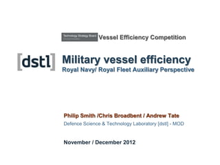 Vessel Efficiency Competition


Military vessel efficiency
Royal Navy/ Royal Fleet Auxiliary Perspective




Philip Smith /Chris Broadbent / Andrew Tate
Defence Science & Technology Laboratory [dstl] - MOD


November / December 2012
 