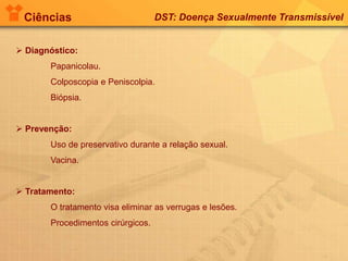 Ciências DST: Doença Sexualmente Transmissível
 Diagnóstico:
Papanicolau.
Colposcopia e Peniscolpia.
Biópsia.
 Prevenção:
Uso de preservativo durante a relação sexual.
Vacina.
 Tratamento:
O tratamento visa eliminar as verrugas e lesões.
Procedimentos cirúrgicos.
 