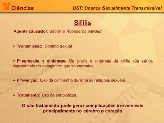 Ciências DST: Doença Sexualmente Transmissível
Sífilis
Agente causador: Bactéria Treponema pallidum
 Transmissão: Contato sexual
 Progressão e sintomas: Os sinais e sintomas da sífilis são vários
dependendo do estágio em que se encontra.
 Prevenção: Uso da camisinha durante as relações sexuais.
 Tratamento: Uso de antibióticos.
O não tratamento pode gerar complicações irreversíveis
principalmente no cérebro e coração
 