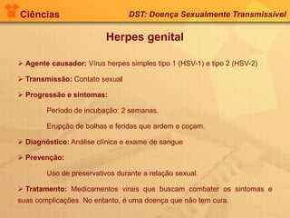 Ciências DST: Doença Sexualmente Transmissível
Herpes genital
 Agente causador: Vírus herpes simples tipo 1 (HSV-1) e tipo 2 (HSV-2)
 Transmissão: Contato sexual
 Progressão e sintomas:
Período de incubação: 2 semanas.
Erupção de bolhas e feridas que ardem e coçam.
 Diagnóstico: Análise clínica e exame de sangue
 Prevenção:
Uso de preservativos durante a relação sexual.
 Tratamento: Medicamentos virais que buscam combater os sintomas e
suas complicações. No entanto, é uma doença que não tem cura.
 