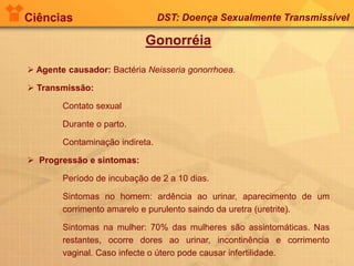 Ciências DST: Doença Sexualmente Transmissível
Gonorréia
 Agente causador: Bactéria Neisseria gonorrhoea.
 Transmissão:
Contato sexual
Durante o parto.
Contaminação indireta.
 Progressão e sintomas:
Período de incubação de 2 a 10 dias.
Sintomas no homem: ardência ao urinar, aparecimento de um
corrimento amarelo e purulento saindo da uretra (uretrite).
Sintomas na mulher: 70% das mulheres são assintomáticas. Nas
restantes, ocorre dores ao urinar, incontinência e corrimento
vaginal. Caso infecte o útero pode causar infertilidade.
 