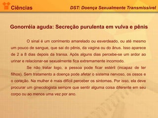 Ciências DST: Doença Sexualmente Transmissível
Gonorréia aguda: Secreção purulenta em vulva e pênis
O sinal é um corrimento amarelado ou esverdeado, ou até mesmo
um pouco de sangue, que sai do pênis, da vagina ou do ânus. Isso aparece
de 2 a 8 dias depois da transa. Após alguns dias percebe-se um ardor ao
urinar e relacionar-se sexualmente fica extremamente incomodo.
Se não tratar logo, a pessoa pode ficar estéril (incapaz de ter
filhos). Sem tratamento a doença pode afetar o sistema nervoso, os ossos e
o coração. Na mulher é mais difícil perceber os sintomas. Por isso, ela deve
procurar um ginecologista sempre que sentir alguma coisa diferente em seu
corpo ou ao menos uma vez por ano.
 