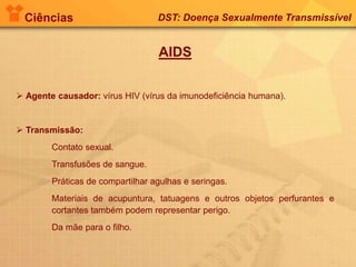 Ciências DST: Doença Sexualmente Transmissível
AIDS
 Agente causador: vírus HIV (vírus da imunodeficiência humana).
 Transmissão:
Contato sexual.
Transfusões de sangue.
Práticas de compartilhar agulhas e seringas.
Materiais de acupuntura, tatuagens e outros objetos perfurantes e
cortantes também podem representar perigo.
Da mãe para o filho.
 