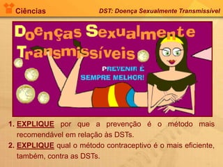 Ciências DST: Doença Sexualmente Transmissível
1. EXPLIQUE por que a prevenção é o método mais
recomendável em relação às DSTs.
2. EXPLIQUE qual o método contraceptivo é o mais eficiente,
também, contra as DSTs.
 