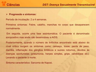 Ciências DST: Doença Sexualmente Transmissível
 Progressão e sintomas:
Período de incubação: 2 a 4 semanas.
Primeiros sintomas: Febre, calafrio, manchas no corpo que desaparecem
normalmente.
Em seguida, ocorre uma fase assintomática. O paciente é denominado
soropositivo mas ainda não desenvolveu a AIDS.
Posteriormente, quando o número de linfócitos encontrado está abaixo do
nível crítico surgem os sintomas como: cansaço, tosse, perda de peso,
diarréia, inflamação dos gânglios linfáticos e suores noturnos, devidos às
doenças oportunistas (pneumonia, herpes simples, gripe, candidíase etc).
Levando o paciente à morte.
Sintoma característico: Sarcoma de Kaposi.
 