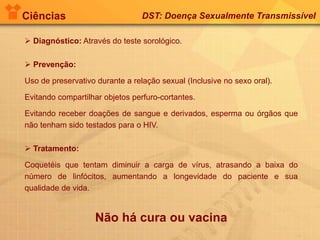 Ciências DST: Doença Sexualmente Transmissível
 Diagnóstico: Através do teste sorológico.
 Prevenção:
Uso de preservativo durante a relação sexual (Inclusive no sexo oral).
Evitando compartilhar objetos perfuro-cortantes.
Evitando receber doações de sangue e derivados, esperma ou órgãos que
não tenham sido testados para o HIV.
 Tratamento:
Coquetéis que tentam diminuir a carga de vírus, atrasando a baixa do
número de linfócitos, aumentando a longevidade do paciente e sua
qualidade de vida.
Não há cura ou vacina
 