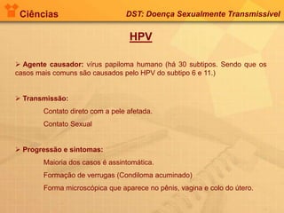 Ciências DST: Doença Sexualmente Transmissível
HPV
 Agente causador: vírus papiloma humano (há 30 subtipos. Sendo que os
casos mais comuns são causados pelo HPV do subtipo 6 e 11.)
 Transmissão:
Contato direto com a pele afetada.
Contato Sexual
 Progressão e sintomas:
Maioria dos casos é assintomática.
Formação de verrugas (Condiloma acuminado)
Forma microscópica que aparece no pênis, vagina e colo do útero.
 