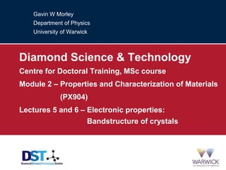 Gavin W Morley
Department of Physics
University of Warwick
Diamond Science & Technology
Centre for Doctoral Training, MSc course
Module 2 – Properties and Characterization of Materials
Module 2 – (PX904)
Lectures 5 and 6 – Electronic properties:
Lectures 5 and 6 – Bandstructure of crystals
 
