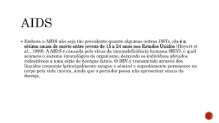  Embora a AIDS não seja tão prevalente quanto algumas outras DSTs, ela é a
sétima causa de morte entre jovens de 15 a 24 anos nos Estados Unidos (Hoyert et
al., 1999). A AIDS é causada pelo vírus da imunodeficiência humana (HIV), o qual
acomete o sistema imunológico do organismo, deixando os indivíduos afetados
vulneráveis a uma série de doenças fatais. O HIV é transmitido através dos
líquidos corporais (principalmente sangue e sêmen) e supostamente permanece no
corpo pela vida inteira, ainda que o portador possa não apresentar sinais da
doença.
 