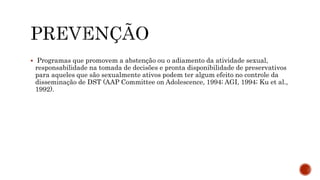  Programas que promovem a abstenção ou o adiamento da atividade sexual,
responsabilidade na tomada de decisões e pronta disponibilidade de preservativos
para aqueles que são sexualmente ativos podem ter algum efeito no controle da
disseminação de DST (AAP Committee on Adolescence, 1994; AGI, 1994; Ku et al.,
1992).
 