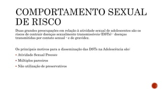Duas grandes preocupações em relação à atividade sexual de adolescentes são os
riscos de contrair doenças sexualmente transmissíveis (DSTs) - doenças
transmitidas por contato sexual - e de gravidez.
Os principais motivos para a disseminação das DSTs na Adolescência são:
 Atividade Sexual Precoce
 Múltiplos parceiros
 Não utilização de preservativos
 