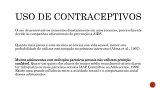 O uso de preservativos aumentou drasticamente em anos recentes, provavelmente
devido às campanhas educacionais de prevenção à AIDS.
Quanto mais jovem é uma menina ao iniciar sua vida sexual, menor sua
probabilidade de utilizar contracepção no primeiro intercurso (Abma et al., 1997).
Muitos adolescentes com múltiplos parceiros sexuais não utilizam proteção
confiável. Quase um quinto dos alunos de ensino médio sexualmente ativos dizem
ter tido quatro ou mais parceiros sexuais (AAP Committee on Adolescence, 1999).
Existe uma grande influência entre a atividade sexual e o comportamento social
desses adolescentes.
 