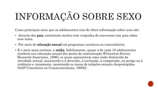 Como principais meio que os adolescentes tem de obter informação sobre sexo são:
 Através dos pais, entretanto muitos tem vergonha de conversar com pais sobre
esse tema.
 Por meio de educação sexual em programas escolares ou comunitários.
 E o meio mais errôneo, a mídia. Infelizmente, quase 4 de cada 10 adolescentes
recebem sua educação sexual dos meios de comunicação (Princeton Survey
Research Associates, 1996), os quais apresentam uma visão distorcida da
atividade sexual, associando-a à diversão, à excitação, à competição, ao perigo ou à
violência e, raramente, mostrando os riscos de relações sexuais desprotegidas
(AAP Committee on Communications, 1995b).
 
