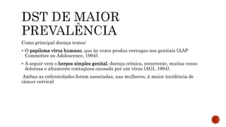 Como principal doença temos:
 O papiloma vírus humano, que às vezes produz verrugas nos genitais (AAP
Committee on Adolescence, 1994).
 A seguir vem o herpes simples genital, doença crônica, recorrente, muitas vezes
dolorosa e altamente contagiosa causada por um vírus (AGI, 1994).
Ambas as enfermidades foram associadas, nas mulheres, à maior incidência de
câncer cervical
 