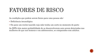 As condições que podem serem fatais para uma pessoa são:
 Deficiência imunológica
 Ou para um recém-nascido cuja mãe tenha um surto no momento do parto
As DSTs têm maior probabilidade de se desenvolverem sem serem detectadas nas
mulheres do que nos homens e em adolescentes, se comparados com adultos.
 