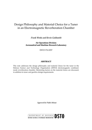 Design Philosophy and Material Choice for a Tuner
   in an Electromagnetic Reverberation Chamber


                      Frank Weeks and Kevin Goldsmith

                           Air Operations Division
                Aeronautical and Maritime Research Laboratory

                                  DSTO-TN-0257




                                   ABSTRACT

This note addresses the design philosophy and material choice for the tuner in the
Defence Science and Technology Organisation (DSTO) electromagnetic combined-
mode reverberation chamber. Restricting factors on the material choice are discussed,
in addition to tuner and gearbox design requirements.




                              Approved for Public Release
 