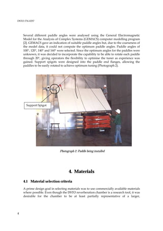 DSTO-TN-0257




    Several different paddle angles were analysed using the General Electromagnetic
    Model for the Analysis of Complex Systems (GEMACS) computer modelling program
    [2]. GEMACS gave an indication of suitable paddle angles but, due to the coarseness of
    the model data, it could not compute the optimum paddle angles. Paddle angles of
    100°, 120°, 140° and 160° were selected. Since the optimum angles for the paddles were
    unknown, it was decided to incorporate the capability to be able to rotate each paddle
    through 20°, giving operators the flexibility to optimise the tuner as experience was
    gained. Support spigots were designed into the paddle end flanges, allowing the
    paddles to be easily rotated to achieve optimum tuning (Photograph 2).




      Support Spigot




                               Photograph 2: Paddle being installed




                                      4. Materials

    4.1 Material selection criteria

    A prime design goal in selecting materials was to use commercially available materials
    where possible. Even though the DSTO reverberation chamber is a research tool, it was
    desirable for the chamber to be at least partially representative of a larger,




4
 