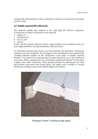 DSTO-TN-0257



commercially built chamber so that a reasonable evaluation of construction techniques
could be made.

4.2 Paddle material RF reflectivity

The optimum paddle skin material is one with high RF reflective properties.
Comparisons of relative conductivity were made [3],
• copper 1.0,
• aluminium 0.6,
• zinc 0.3, and
• steel 0.1.
In line with the material selection criteria, copper paddles were considered to be cost
and weight prohibitive, leaving aluminium as the next choice.

An aluminium skinned space frame was first proposed, but alternative construction
methods were also considered. An investigation was undertaken to find commercially
available materials suitable for the construction of the tuner. A suitable material,
Bondor™, was found to be manufactured by James Hardie for use in the building of
cool rooms. When comparing the two construction methods the Bondor™ panels gave
a lighter more rigid construction. These panels consisted of a polystyrene core with
thin (0.6mm) zinc-coated steel facing sheets. The panels were available in varying
thicknesses, enabling a panel with suitable rigidity to be chosen.




                      Photograph 3: Bondor™ panelling and edge capping



                                                                                          5
 