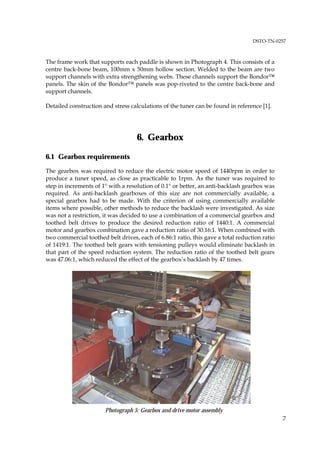 DSTO-TN-0257



The frame work that supports each paddle is shown in Photograph 4. This consists of a
centre back-bone beam, 100mm x 50mm hollow section. Welded to the beam are two
support channels with extra strengthening webs. These channels support the Bondor™
panels. The skin of the Bondor™ panels was pop-riveted to the centre back-bone and
support channels.

Detailed construction and stress calculations of the tuner can be found in reference [1].




                                    6. Gearbox

6.1 Gearbox requirements
The gearbox was required to reduce the electric motor speed of 1440rpm in order to
produce a tuner speed, as close as practicable to 1rpm. As the tuner was required to
step in increments of 1° with a resolution of 0.1° or better, an anti-backlash gearbox was
required. As anti-backlash gearboxes of this size are not commercially available, a
special gearbox had to be made. With the criterion of using commercially available
items where possible, other methods to reduce the backlash were investigated. As size
was not a restriction, it was decided to use a combination of a commercial gearbox and
toothed belt drives to produce the desired reduction ratio of 1440:1. A commercial
motor and gearbox combination gave a reduction ratio of 30.16:1. When combined with
two commercial toothed belt drives, each of 6.86:1 ratio, this gave a total reduction ratio
of 1419:1. The toothed belt gears with tensioning pulleys would eliminate backlash in
that part of the speed reduction system. The reduction ratio of the toothed belt gears
was 47.06:1, which reduced the effect of the gearbox’s backlash by 47 times.




                       Photograph 5: Gearbox and drive motor assembly
                                                                                              7
 