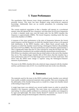 DSTO-TN-0257



                                7. Tuner Performance
     The quantitative links between tuner design parameters and performance are not
     presently known. This tuner has been designed using state-of-the-art empirical
     knowledge. Additionally there are no current procedures for evaluating tuner
     performance.

     The current empirical expectation is that a chamber will operate in a reverberant
     manner when the injected RF has a frequency such that there are 60 lower frequencies
     at which a chamber mode may exist (60 mode rule). For the DSTO chamber this
     frequency is approximately 63MHz. The lowest frequency standing mode that may
     exist in the chamber is 15.5MHz.

     A measure of the tuner performance is the ratio of frequencies between the lowest
     mode frequency and the frequency at which the chamber ceases to have a chi-squared
     field distribution. In the DSTO chamber, with a Black Hawk aircraft inside, the
     frequency at which the chamber ceased having a Kolmogorov-Smirnov [4] probability
     test ratio of >0.9 was 30MHz. The tuner performance ratio is therefore approximately 2.
     This is significantly better than the 4:1 ratio expected by using the 60 mode rule. This
     tuner is therefore considered to be excellent using this measurement of performance.
     FOA [5] has two chambers with tuners that are small relative to the size of the chamber
     they are in. The smaller/larger chamber (E3) at FOA shows that this chamber has a
     tuner performance ratio of 7:1 for their larger tuner and 10:1 for their small tuner. This
     shows that the DSTO tuner design is superior using the Kolmogorov-Smirnov
     measurer of performance.

     The tuner in the DERA chamber [6] is also relatively large compared with the chamber
     and has a performance ratio of 2.5:1. As a result this tuner also works very efficiently.




                                       8. Summary
     The materials used for the tuner in the DSTO combined mode chamber were selected
     from readily available commercial materials where possible. This was in keeping with
     the philosophy of the chamber being used as a model for a larger test chamber aimed
     at the testing of large aircraft.

     A single large tuner was selected over several smaller tuners in order to extend the
     chamber’s low frequency capability. The tuner frame was constructed with hollow
     steel tubing. To reduce paddle oscillation to a minimum, the paddles were designed to
     be rigid and lightweight. The James Hardie Bondor™ material was found to have
     suitable rigidity and good electromagnetic reflectivity characteristics.




10
 