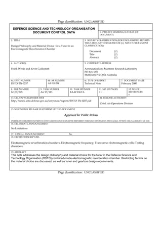 Page classification: UNCLASSIFIED

 DEFENCE SCIENCE AND TECHNOLOGY ORGANISATION
            DOCUMENT CONTROL DATA                                             1. PRIVACY MARKING/CAVEAT (OF
                                                                              DOCUMENT)

2. TITLE                                                         3. SECURITY CLASSIFICATION (FOR UNCLASSIFIED REPORTS
                                                                 THAT ARE LIMITED RELEASE USE (L) NEXT TO DOCUMENT
Design Philosophy and Material Choice for a Tuner in an          CLASSIFICATION)
Electromagnetic Reverberation Chamber
                                                                     Document              (U)
                                                                     Title                 (U)
                                                                     Abstract              (U)

4. AUTHOR(S)                                                     5. CORPORATE AUTHOR

Frank Weeks and Kevin Goldsmith                                  Aeronautical and Maritime Research Laboratory
                                                                 PO Box 4331
                                                                 Melbourne Vic 3001 Australia

6a. DSTO NUMBER                 6b. AR NUMBER                    6c. TYPE OF REPORT               7. DOCUMENT DATE
DSTO-TN-0257                    AR 011-234                       Technical Note                   February 2000

8. FILE NUMBER            9. TASK NUMBER            10. TASK SPONSOR          11. NO. OF PAGES          12. NO. OF
M1/9/705                  Air 97/123                RAAF DGTA                 11                        REFERENCES
                                                                                                        6
13. URL ON WORLDWIIDE WEB                                                     14. RELEASE AUTHORITY
http://www.dsto.defence.gov.au/corporate/reports/DSTO-TN-0257.pdf
                                                                              Chief, Air Operations Division

15. SECONDARY RELEASE STATEMENT OF THIS DOCUMENT

                                               Approved for Public Release
OVERSEAS ENQUIRIES OUTSIDE STATED LIMITATIONS SHOULD BE REFERRED THROUGH DOCUMENT EXCHANGE, PO BOX 1500, SALISBURY, SA 5108
16. DELIBERATE ANNOUNCEMENT

No Limitations

17. CASUAL ANNOUNCEMENT                            No
18. DEFTEST DESCRIPTORS

Electromagnetic reverberation chambers, Electromagnetic frequency; Transverse electromagnetic cells; Testing
chambers

19. ABSTRACT
This note addresses the design philosophy and material choice for the tuner in the Defence Science and
Technology Organisation (DSTO) combined-mode electromagnetic reverberation chamber. Restricting factors on
the material choice are discussed, as well as tuner and gearbox design requirements.



                                         Page classification: UNCLASSIFIED
 
