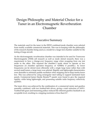 Design Philosophy and Material Choice for a
   Tuner in an Electromagnetic Reverberation
                    Chamber


                            Executive Summary
The materials used for the tuner in the DSTO combined-mode chamber were selected
from readily available commercial materials. This was in keeping with the philosophy
of the research chamber being used as a model for a larger test chamber suitable for the
testing of large aircraft.

As the electromagnetic reverberation chamber was intended to be used for Transverse
Electromagnetic (TEM) cell research as well as mode stirred research, there was a
requirement to have a change-over frequency range when swapping from one test
mode to the other. This required the chamber’s mode stirrer to operate at low
frequencies (A chamber operation frequency of <25MHz if possible.). As lower
frequencies can be stirred more efficiently with a single large tuner rather than with
several small tuners, a large tuner was selected. Rigidity and lightweight characteristics
were desirable to minimise paddle oscillation when stopping and to keep inertia forces
low. This was achieved by using rectangular steel tubing to support laminated foam
panels. Commercial James Hardie Bondor™ panels were found to give the required
rigidity, while being lightweight, and possessing suitable radio frequency reflectivity
qualities.

The tuner drive was achieved by the combination of a commercial motor and gearbox
assembly combined, with two toothed-belt drives, giving a total reduction of 1419:1.
Toothed-belt gears and tensioning pulleys reduced the inherent gearbox backlash to an
acceptable level, resulting in a stepping resolution of less than 0.1°.
 