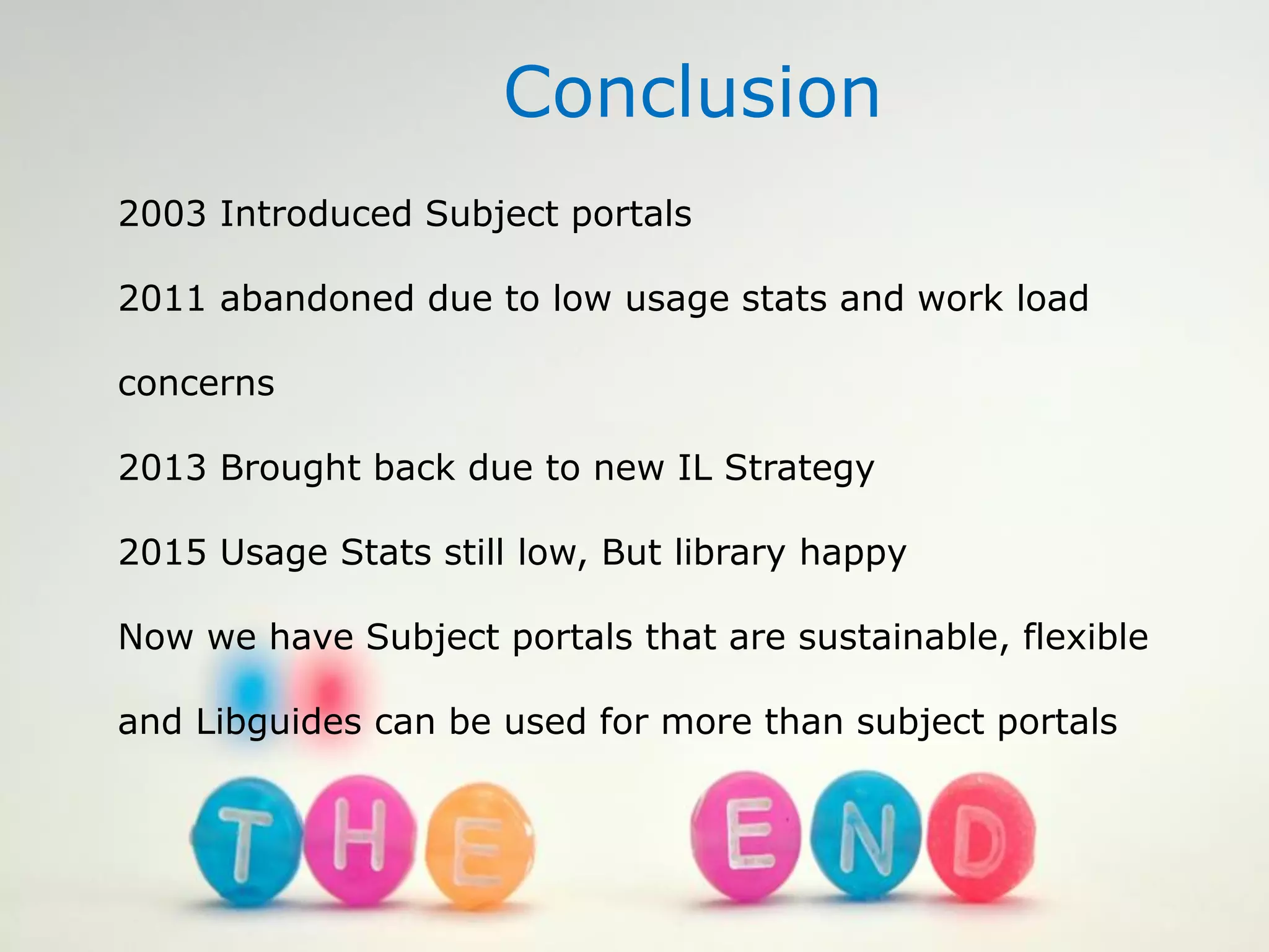 Conclusion
2003 Introduced Subject portals
2011 abandoned due to low usage stats and work load
concerns
2013 Brought back due to new IL Strategy
2015 Usage Stats still low, But library happy
Now we have Subject portals that are sustainable, flexible
and Libguides can be used for more than subject portals
 