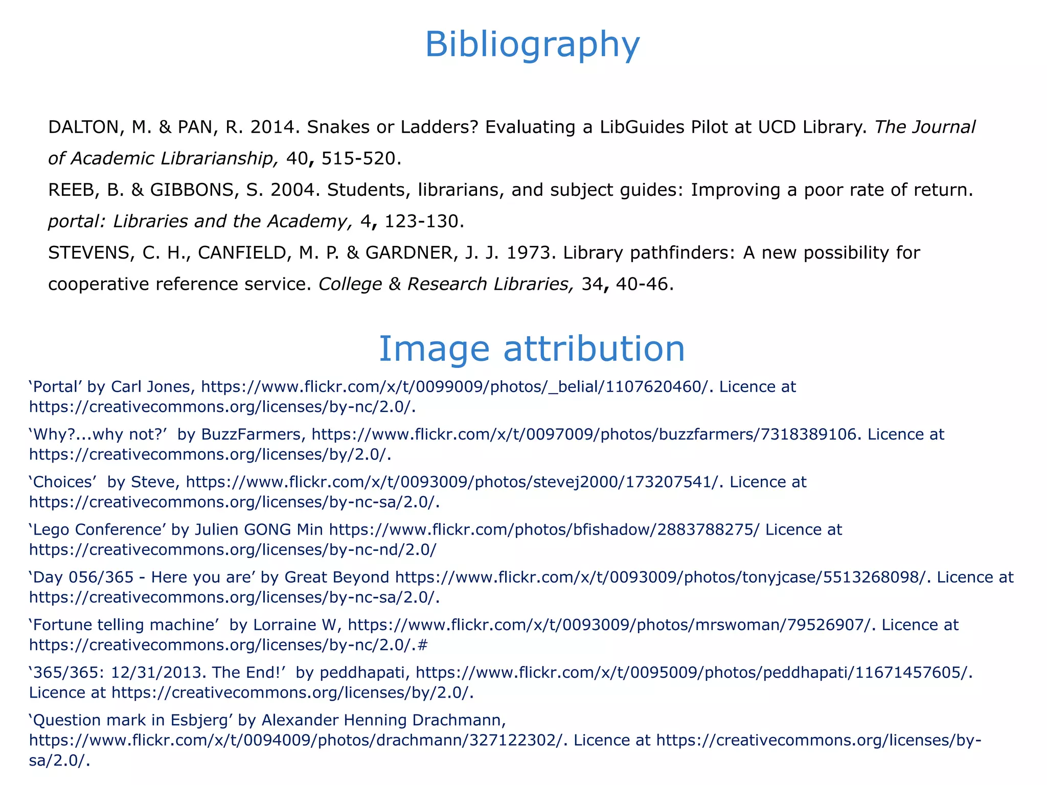 Bibliography
‘Portal’ by Carl Jones, https://www.flickr.com/x/t/0099009/photos/_belial/1107620460/. Licence at
https://creativecommons.org/licenses/by-nc/2.0/.
‘Why?...why not?’ by BuzzFarmers, https://www.flickr.com/x/t/0097009/photos/buzzfarmers/7318389106. Licence at
https://creativecommons.org/licenses/by/2.0/.
‘Choices’ by Steve, https://www.flickr.com/x/t/0093009/photos/stevej2000/173207541/. Licence at
https://creativecommons.org/licenses/by-nc-sa/2.0/.
‘Lego Conference’ by Julien GONG Min https://www.flickr.com/photos/bfishadow/2883788275/ Licence at
https://creativecommons.org/licenses/by-nc-nd/2.0/
‘Day 056/365 - Here you are’ by Great Beyond https://www.flickr.com/x/t/0093009/photos/tonyjcase/5513268098/. Licence at
https://creativecommons.org/licenses/by-nc-sa/2.0/.
‘Fortune telling machine’ by Lorraine W, https://www.flickr.com/x/t/0093009/photos/mrswoman/79526907/. Licence at
https://creativecommons.org/licenses/by-nc/2.0/.#
‘365/365: 12/31/2013. The End!’ by peddhapati, https://www.flickr.com/x/t/0095009/photos/peddhapati/11671457605/.
Licence at https://creativecommons.org/licenses/by/2.0/.
‘Question mark in Esbjerg’ by Alexander Henning Drachmann,
https://www.flickr.com/x/t/0094009/photos/drachmann/327122302/. Licence at https://creativecommons.org/licenses/by-
sa/2.0/.
Image attribution
DALTON, M. & PAN, R. 2014. Snakes or Ladders? Evaluating a LibGuides Pilot at UCD Library. The Journal
of Academic Librarianship, 40, 515-520.
REEB, B. & GIBBONS, S. 2004. Students, librarians, and subject guides: Improving a poor rate of return.
portal: Libraries and the Academy, 4, 123-130.
STEVENS, C. H., CANFIELD, M. P. & GARDNER, J. J. 1973. Library pathfinders: A new possibility for
cooperative reference service. College & Research Libraries, 34, 40-46.
 