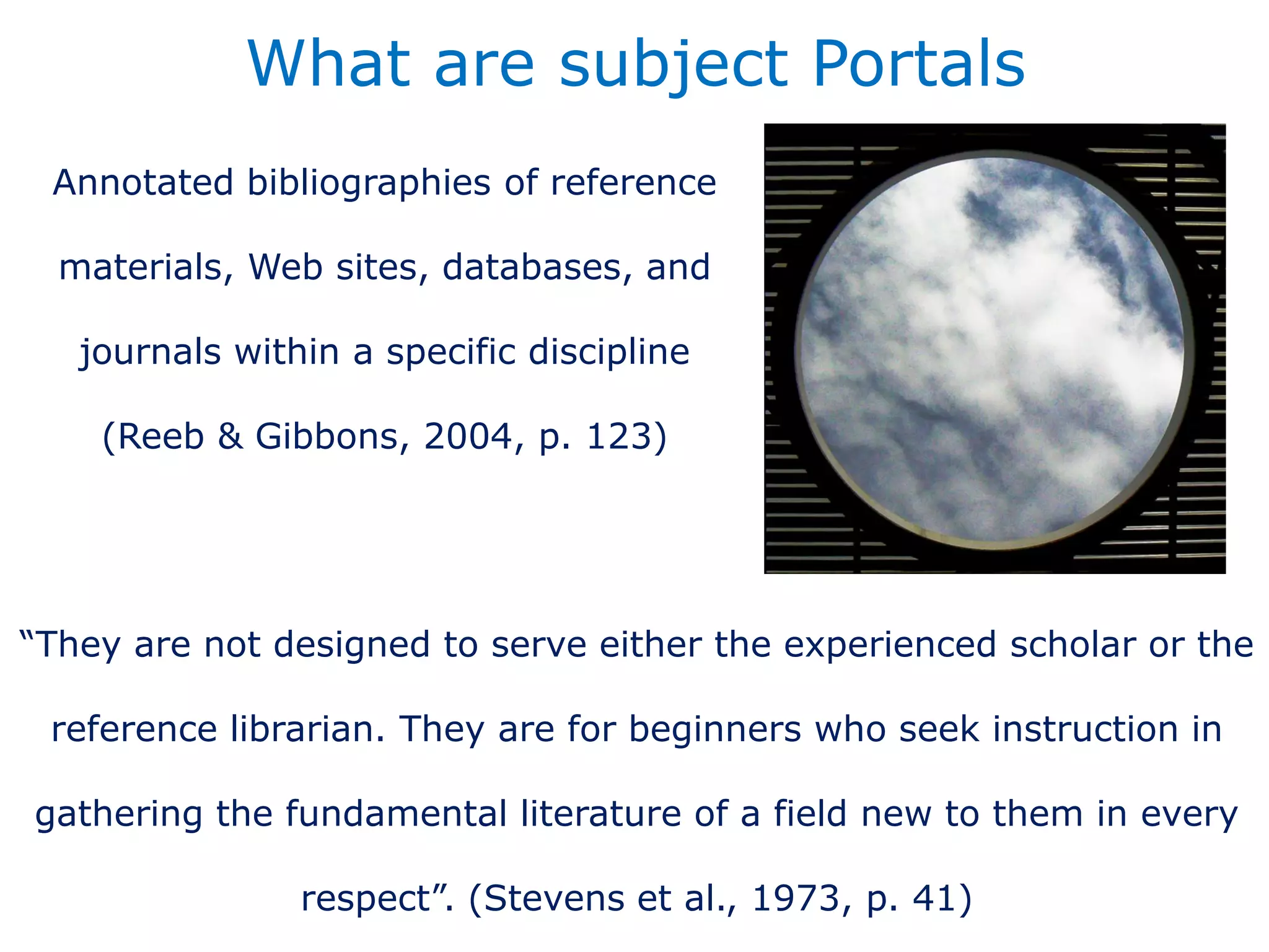 Annotated bibliographies of reference
materials, Web sites, databases, and
journals within a specific discipline
(Reeb & Gibbons, 2004, p. 123)
What are subject Portals
“They are not designed to serve either the experienced scholar or the
reference librarian. They are for beginners who seek instruction in
gathering the fundamental literature of a field new to them in every
respect”. (Stevens et al., 1973, p. 41)
 