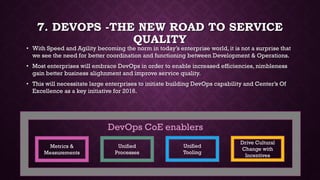 7. DEVOPS -THE NEW ROAD TO SERVICE
QUALITY
• With Speed and Agility becoming the norm in today’s enterprise world, it is not a surprise that
we see the need for better coordination and functioning between Development & Operations.
• Most enterprises will embrace DevOps in order to enable increased efficiencies, nimbleness
gain better business alighnment and improve service quality.
• This will necessitate large enterprises to initiate building DevOps capability and Center’s Of
Excellence as a key initiative for 2016.
Metrics &
Measurements
Unified
Processes
Unified
Tooling
Drive Cultural
Change with
Incentives
DevOps CoE enablers
 