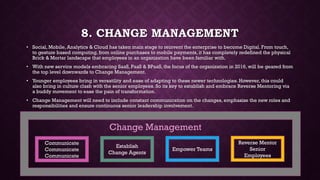 8. CHANGE MANAGEMENT
• Social, Mobile, Analytics & Cloud has taken main stage to reinvent the enterprise to become Digital. From touch,
to gesture based computing, from online purchases to mobile payments, it has completely redefined the physical
Brick & Mortar landscape that employees in an organization have been familiar with.
• With new service models embracing SaaS, PaaS & BPaaS, the focus of the organization in 2016, will be geared from
the top level downwards to Change Management.
• Younger employees bring in versatility and ease of adapting to these newer technologies. However, this could
also bring in culture clash with the senior employees. So its key to establish and embrace Reverse Mentoring via
a buddy movement to ease the pain of transformation.
• Change Management will need to include constant communication on the changes, emphasize the new roles and
responsibilities and ensure continuous senior leadership involvement.
Communicate
Communicate
Communicate
Establish
Change Agents
Empower Teams
Reverse Mentor
Senior
Employees
Change Management
 