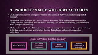 9. PROOF OF VALUE WILL REPLACE POC’S
• On their Digital journey, enterprises will less and less seek ROI validation through proof of
concepts.
• Increasingly, they will look for Proof of Value to determine ROI’s and for construction of Use
Cases, business justification and the digital roadmap.This will be increasingly prevalent in the
areas of Big Data & Mobility.
• While undergoing Prrof of Value, customers will increasing look to see if technology is suitable,
if the data sets are relevant and whether the Use Case chosen will meet the expected
objectives.
Vision Workshop
Use Case &
Boundary
definition
Build
Application
Business
Justification &
Roadmap
Proof of Value Methodology
 