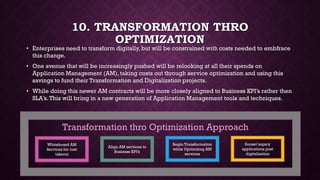 10. TRANSFORMATION THRO
OPTIMIZATION
• Enterprises need to transform digitally, but will be constrained with costs needed to embfrace
this change.
• One avenue that will be increasingly pushed will be relooking at all their spends on
Application Management (AM), taking costs out through service optimization and using this
savings to fund their Transformation and Digitalization projects.
• Automation & Robotics functions will be increasingly seen in such initiatives
• While doing this newer AM contracts will be more closely aligned to Business KPI’s rather then
SLA’s.This will bring in a new generation of Application Management tools and techniques.
Whiteboard AM
Services for cost
takeout
Align AM services to
Business KPI’s
Begin Transformation
while Optimizing AM
services
Sunset legacy
applications post
digitalization
Transformation thro Optimization Approach
 