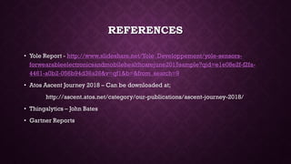 REFERENCES
• Yole Report - http://www.slideshare.net/Yole_Developpement/yole-sensors-
forwearableelectronicsandmobilehealthcarejune2015sample?qid=e1e08e2f-f2fa-
4461-a0b2-056b94d36a26&v=qf1&b=&from_search=9
• Atos Ascent Journey 2018 – Can be downloaded at;
http://ascent.atos.net/category/our-publications/ascent-journey-2018/
• Thingalytics – John Bates
• Gartner Reports
 