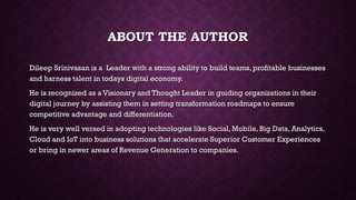 ABOUT THE AUTHOR
Dileep Srinivasan is a Leader with a strong ability to build teams, profitable businesses
and harness talent in todays digital economy.
He is recognized as a Visionary and Thought Leader in guiding organizations in their
digital journey by assisting them in setting transformation roadmaps to ensure
competitive advantage and differentiation.
He is very well versed in adopting technologies like Social, Mobile, Big Data, Analytics,
Cloud and IoT into business solutions that accelerate Superior Customer Experiences
or bring in newer areas of Revenue Generation to companies.
 