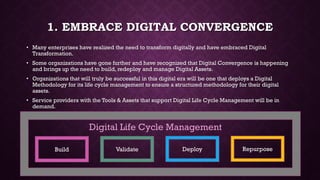 1. EMBRACE DIGITAL CONVERGENCE
• Many enterprises have realized the need to transform digitally and have embraced Digital
Transformation.
• Some organizations have gone further and have recognized that Digital Convergence is happening
and brings up the need to build, redeploy and manage Digital Assets.
• Organizations that will truly be successful in this digital era will be one that deploys a Digital
Methodology for its life cycle management to ensure a structured methodology for their digital
assets.
• Service providers with the Tools & Assets that support Digital Life Cycle Management will be in
demand.
Build Validate Deploy Repurpose
Digital Life Cycle Management
 