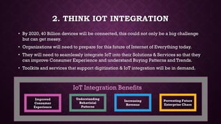2. THINK IOT INTEGRATION
• By 2020, 40 Billion devices will be connected, this could not only be a big challenge
but can get messy.
• Organizations will need to prepare for this future of Internet of Everything today.
• They will need to seamlessly integrate IoT into their Solutions & Services so that they
can improve Consumer Experience and understand Buying Patterns and Trends.
• Toolkits and services that support digitization & IoT integration will be in demand.
Improved
Consumer
Experience
Understanding
Behavioial
Patterns
Increasing
Revenue
Preventing Future
Enterprise Chaos
IoT Integration Benefits
 
