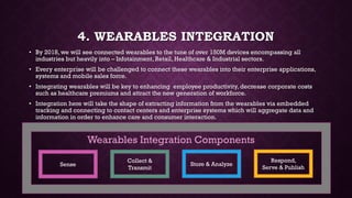 4. WEARABLES INTEGRATION
• By 2018, we will see connected wearables to the tune of over 150M devices encompassing all
industries but heavily into – Infotainment, Retail, Healthcare & Industrial sectors.
• Every enterprise will be challenged to connect these wearables into their enterprise applications,
systems and mobile sales force.
• Integrating wearables will be key to enhancing employee productivity, decrease corporate costs
such as healthcare premiums and attract the new generation of workforce.
• Integration here will take the shape of extracting information from the wearables via embedded
tracking and connecting to contact centers and enterprise systems which will aggregate data and
information in order to enhance care and consumer interaction.
Sense
Collect &
Transmit
Store & Analyze
Respond,
Serve & Publish
Wearables Integration Components
 