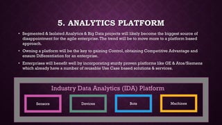 5. ANALYTICS PLATFORM
• Segmented & Isolated Analytics & Big Data projects will likely become the biggest source of
disappointment for the agile enterprise.The trend will be to move more to a platform based
approach.
• Owning a platform will be the key to gaining Control, obtaining Competitive Advantage and
ensure Differentiation for an enterprise.
• Enterprises will benefit well by incorporating sturdy proven platforms like GE & Atos/Siemens
which already have a number of reusable Use Case based solutions & services.
Sensors Devices Bots Machines
Industry Data Analytics (IDA) Platform
 