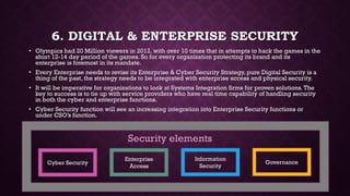 6. DIGITAL & ENTERPRISE SECURITY
• Olympics had 20 Million viewers in 2012, with over 10 times that in attempts to hack the games in the
short 12-14 day period of the games. So for every organization protecting its brand and its
enterprise is foremost in its mandate.
• Every Enterprise needs to revise its Enterprise & Cyber Security Strategy, pure Digital Security is a
thing of the past, the strategy needs to be integrated with enterprise access and physical security.
• It will be imperative for organizations to look at Systems Integration firms for proven solutions.The
key to success is to tie up with service providers who have real time capability of handling security
in both the cyber and enterprise functions.
• Cyber Security function will see an increasing integration into Enterprise Security functions or
under CSO’s function.
Cyber Security
Enterprise
Access
Information
Security
Governance
Security elements
 