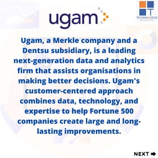 Ugam, a Merkle company and a
Dentsu subsidiary, is a leading
next-generation data and analytics
firm that assists organisations in
making better decisions. Ugam's
customer-centered approach
combines data, technology, and
expertise to help Fortune 500
companies create large and long-
lasting improvements.
 