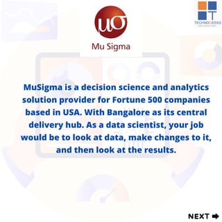 MuSigma is a decision science and analytics
solution provider for Fortune 500 companies
based in USA. With Bangalore as its central
delivery hub. As a data scientist, your job
would be to look at data, make changes to it,
and then look at the results.
 