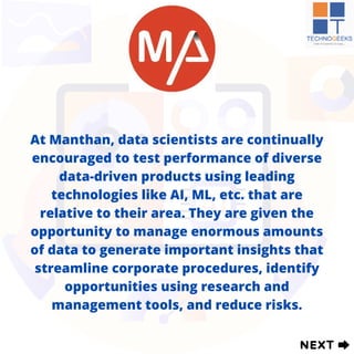 At Manthan, data scientists are continually
encouraged to test performance of diverse
data-driven products using leading
technologies like AI, ML, etc. that are
relative to their area. They are given the
opportunity to manage enormous amounts
of data to generate important insights that
streamline corporate procedures, identify
opportunities using research and
management tools, and reduce risks.
 