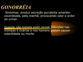 GONORRÉIA
  Sintomas: produz secreção purulenta amarelo-
 esverdeada, pela manhã, provocando odor e ardor
 ao urinar.

 Quando não tratada pode causar infecções nas
 trompas e ovários e nos homens podem causar
 esterilidade ou morte.
 