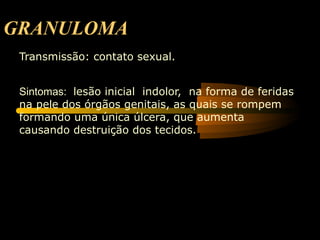 GRANULOMA
 Transmissão: contato sexual.


 Sintomas: lesão inicial indolor, na forma de feridas
 na pele dos órgãos genitais, as quais se rompem
 formando uma única úlcera, que aumenta
 causando destruição dos tecidos.
 